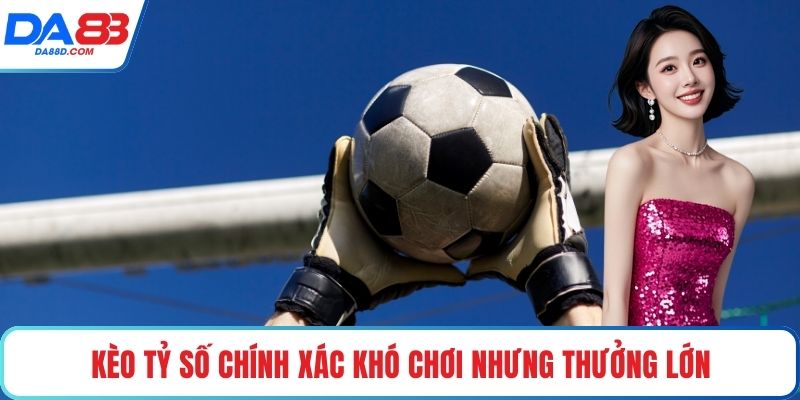 Kèo tỷ số chính xác khó chơi nhưng thưởng lớn